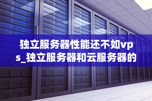 独立服务器性能还不如vps_独立服务器和云服务器的区别_独立服务器与VPS性能比较分析