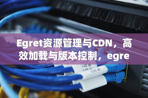 Egret资源管理与CDN，高效加载与版本控制，egret github