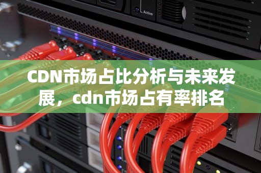 CDN市场占比分析与未来发展，cdn市场占有率排名