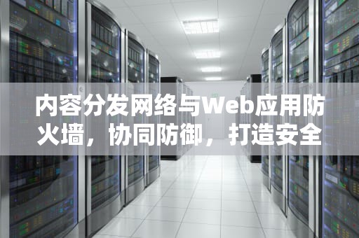 内容分发网络与Web应用防火墙，协同防御，打造安全加速平台