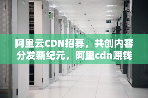 阿里云CDN招募，共创内容分发新纪元，阿里cdn赚钱