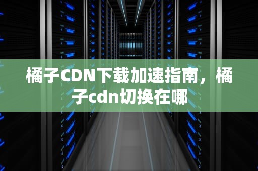 橘子CDN下载加速指南，橘子cdn切换在哪