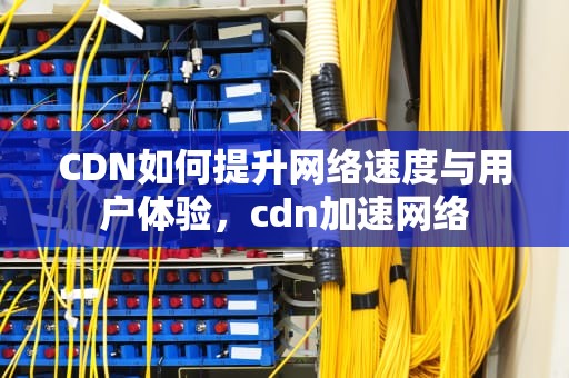 CDN如何提升网络速度与用户体验，cdn加速网络