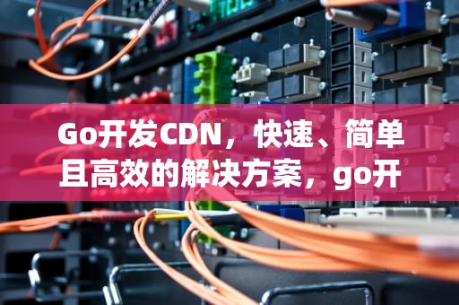 Go开发CDN，快速、简单且高效的解决方案，go开发桌面应用
