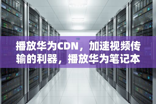 播放华为CDN，加速视频传输的利器，播放华为笔记本电脑