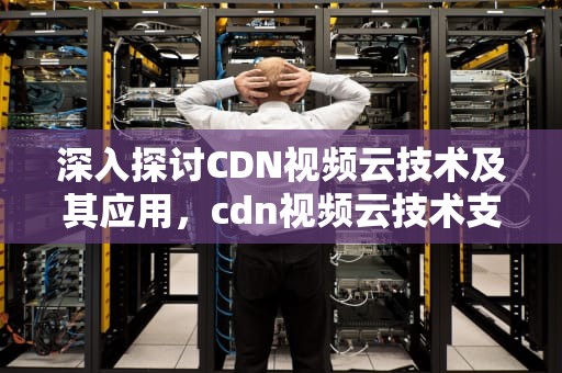 深入探讨CDN视频云技术及其应用，cdn视频云技术支持