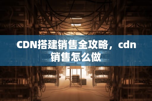 CDN搭建销售全攻略，cdn销售怎么做