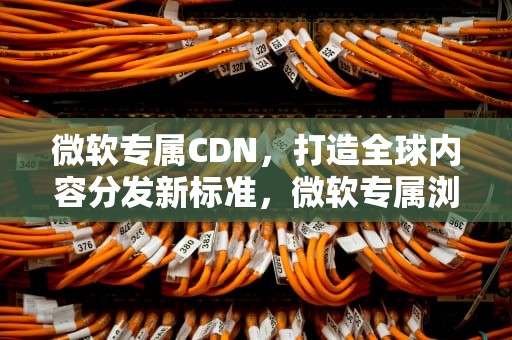 微软专属CDN，打造全球内容分发新标准，微软专属浏览器