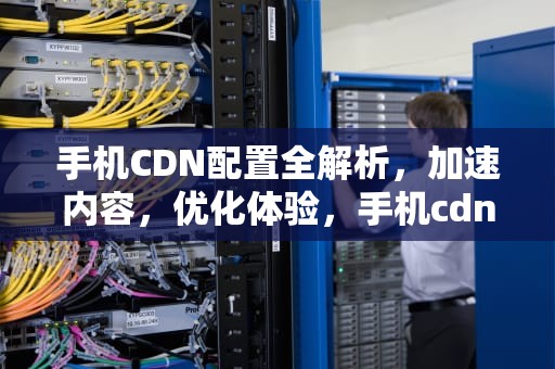 手机CDN配置全解析，加速内容，优化体验，手机cdn设置