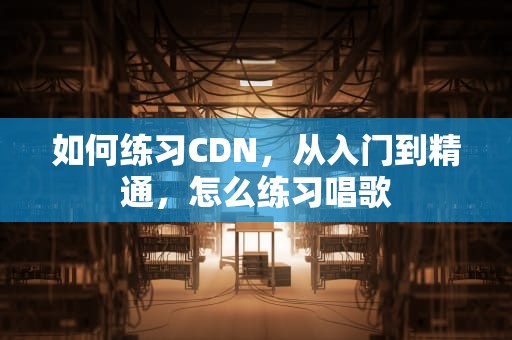 如何练习CDN，从入门到精通，怎么练习唱歌