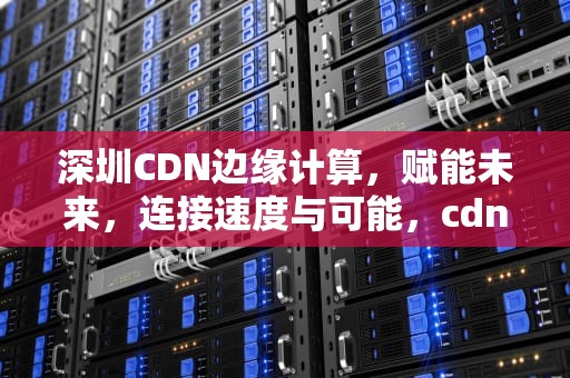 深圳CDN边缘计算，赋能未来，连接速度与可能，cdn边缘计算