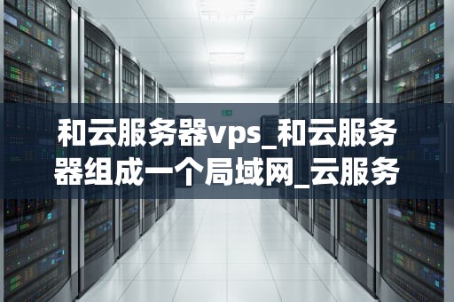 和云服务器vps_和云服务器组成一个局域网_云服务器VPS的全面解析