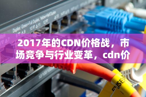 2017年的CDN价格战，市场竞争与行业变革，cdn价格表