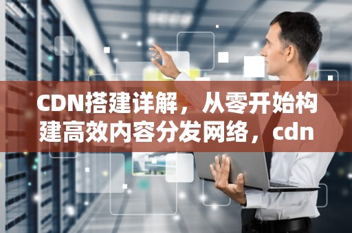 CDN搭建详解，从零开始构建高效内容分发网络，cdn 搭建