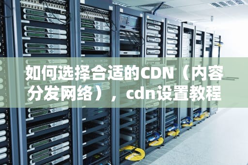 如何选择合适的CDN（内容分发网络），cdn设置教程