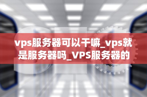 vps服务器可以干嘛_vps就是服务器吗_VPS服务器的多元化应用