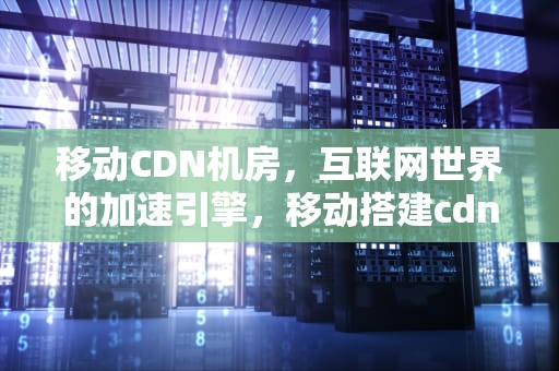 移动CDN机房，互联网世界的加速引擎，移动搭建cdn