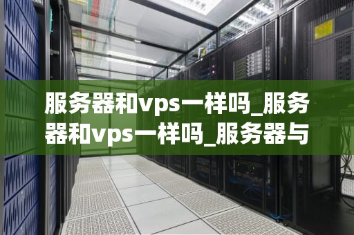服务器和vps一样吗_服务器和vps一样吗_服务器与VPS：一场深入的比较