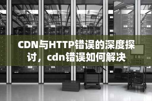 CDN与HTTP错误的深度探讨，cdn错误如何解决