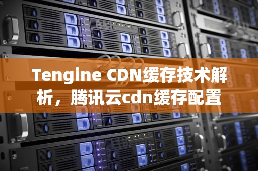 Tengine CDN缓存技术解析，腾讯云cdn缓存配置