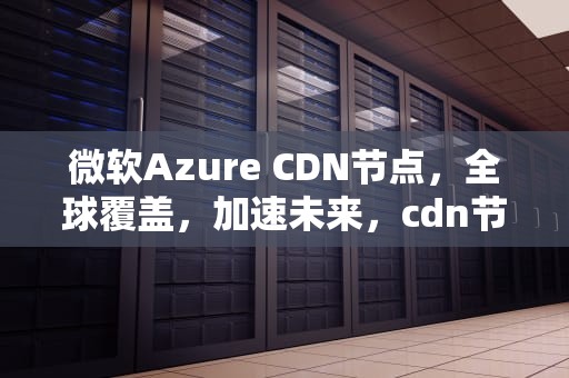 微软Azure CDN节点，全球覆盖，加速未来，cdn节点怎么用