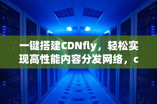 一键搭建CDNfly，轻松实现高性能内容分发网络，cdn安装教程