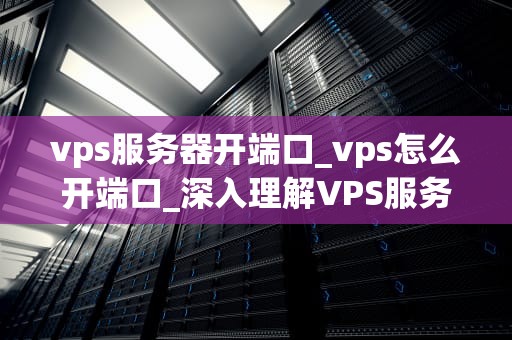vps服务器开端口_vps怎么开端口_深入理解VPS服务器开端口及其重要性
