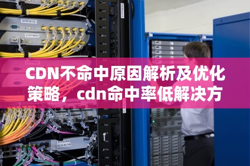 CDN不命中原因解析及优化策略，cdn命中率低解决方案