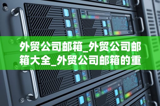 外贸公司邮箱_外贸公司邮箱大全_外贸公司邮箱的重要性及其管理策略