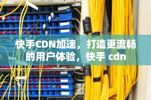 快手CDN加速，打造更流畅的用户体验，快手 cdn