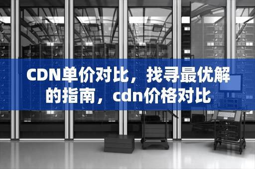 CDN单价对比，找寻最优解的指南，cdn价格对比