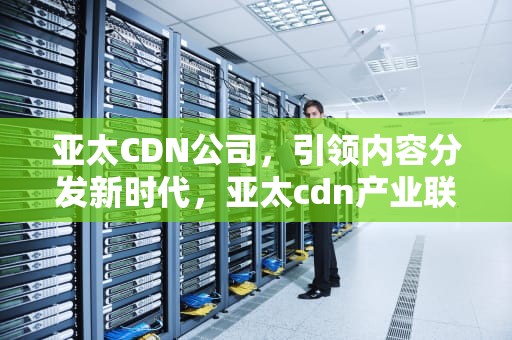 亚太CDN公司，引领内容分发新时代，亚太cdn产业联盟