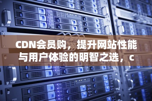 CDN会员购，提升网站性能与用户体验的明智之选，cdn 购买
