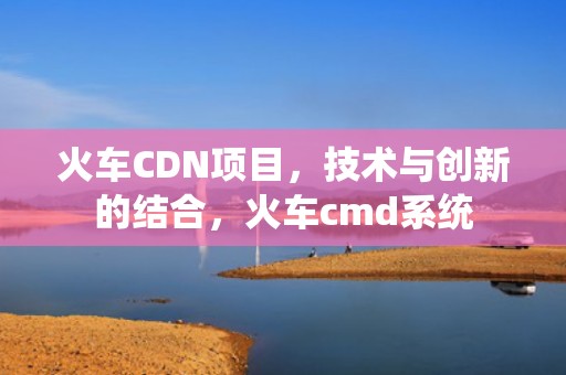 火车CDN项目，技术与创新的结合，火车cmd系统