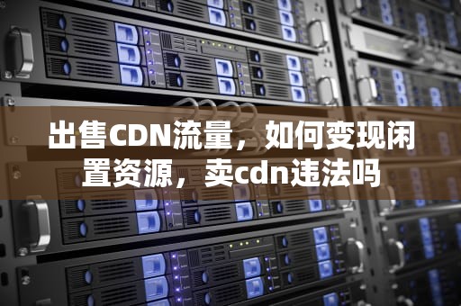 出售CDN流量，如何变现闲置资源，卖cdn违法吗