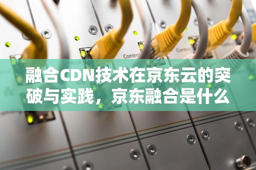 融合CDN技术在京东云的突破与实践，京东融合是什么