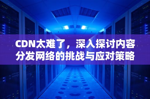 CDN太难了，深入探讨内容分发网络的挑战与应对策略，cdn能解决什么问题