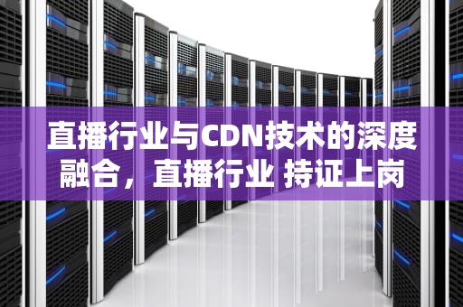 直播行业与CDN技术的深度融合，直播行业 持证上岗