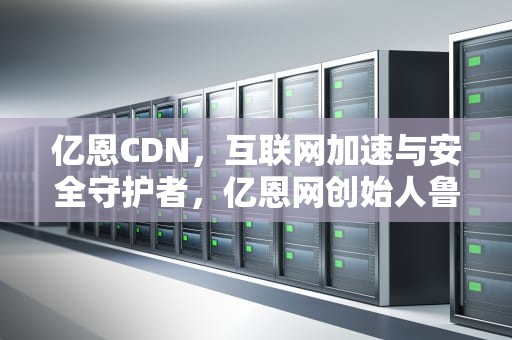 亿恩CDN，互联网加速与安全守护者，亿恩网创始人鲁泓海