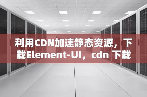利用CDN加速静态资源，下载Element-UI，cdn 下载文件