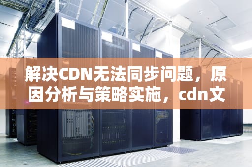 解决CDN无法同步问题，原因分析与策略实施，cdn文件同步
