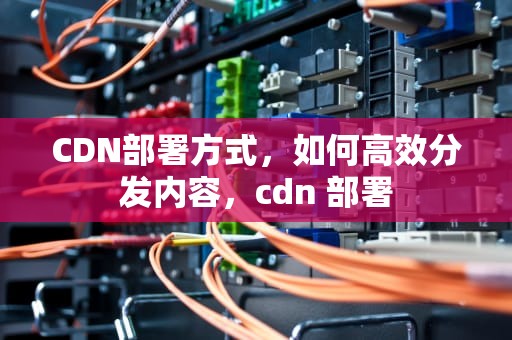CDN部署方式，如何高效分发内容，cdn 部署