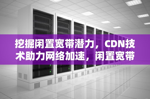 挖掘闲置宽带潜力，CDN技术助力网络加速，闲置宽带cdn骗局