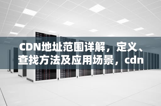 CDN地址范围详解，定义、查找方法及应用场景，cdn地址是什么
