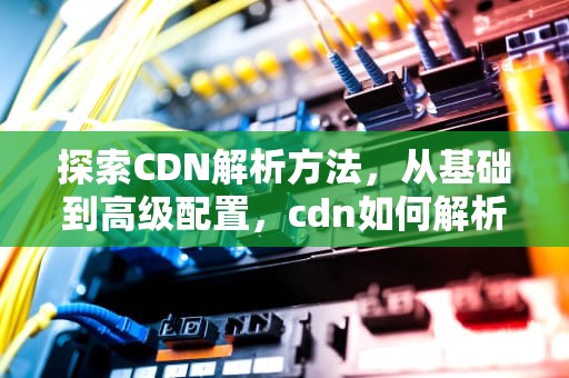 探索CDN解析方法，从基础到高级配置，cdn如何解析