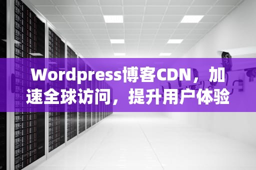 Wordpress博客CDN，加速全球访问，提升用户体验，WordPress博客主题