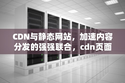 CDN与静态网站，加速内容分发的强强联合，cdn页面静态化