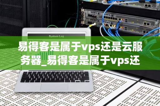 易得客是属于vps还是云服务器_易得客是属于vps还是云服务器软件_易得客：VPS与云服务器的完美结合