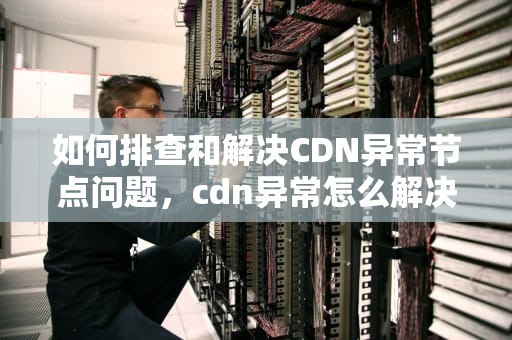 如何排查和解决CDN异常节点问题，cdn异常怎么解决