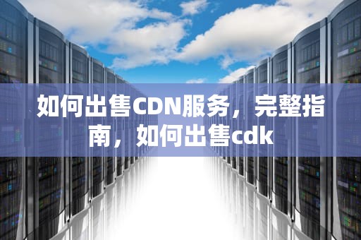 如何出售CDN服务，完整指南，如何出售cdk